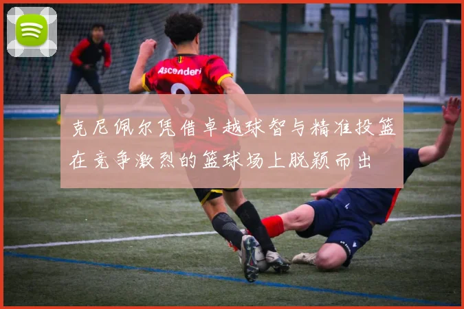 克尼佩尔凭借卓越球智与精准投篮在竞争激烈的篮球场上脱颖而出