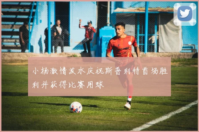 小杨激情泼水庆祝斯普利特首场胜利并获得比赛用球