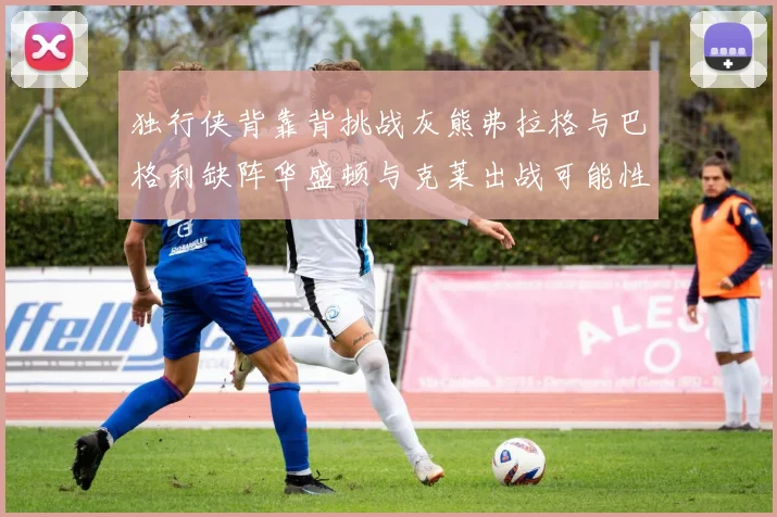 独行侠背靠背挑战灰熊弗拉格与巴格利缺阵华盛顿与克莱出战可能性微小