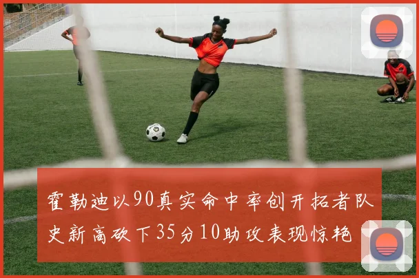 霍勒迪以90真实命中率创开拓者队史新高砍下35分10助攻表现惊艳