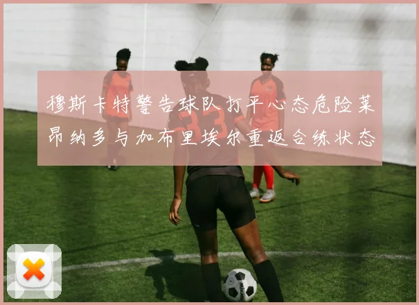 穆斯卡特警告球队打平心态危险莱昂纳多与加布里埃尔重返合练状态