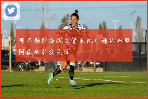 那不勒斯球探主管米凯利确认加盟阿森纳引发关注