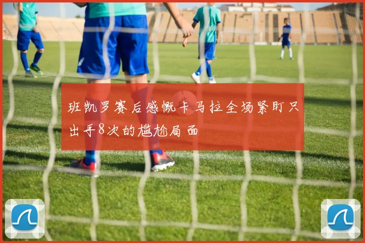 班凯罗赛后感慨卡马拉全场紧盯只出手8次的尴尬局面