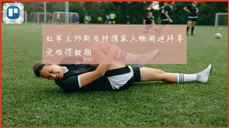 红军主帅斯洛特携家人畅游迪拜享受难得假期
