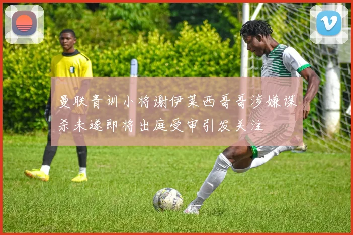 曼联青训小将谢伊莱西哥哥涉嫌谋杀未遂即将出庭受审引发关注