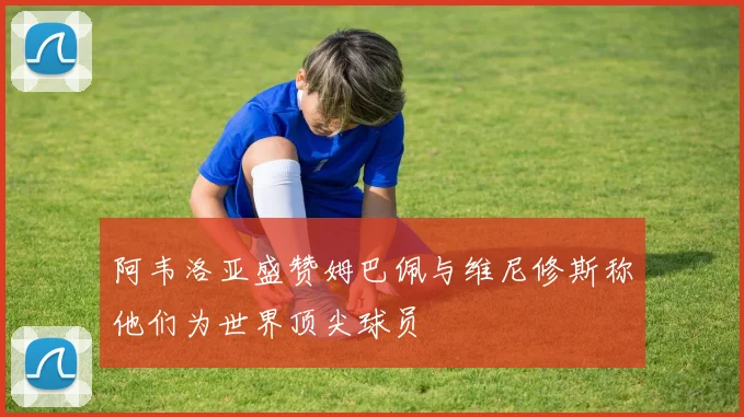 阿韦洛亚盛赞姆巴佩与维尼修斯称他们为世界顶尖球员