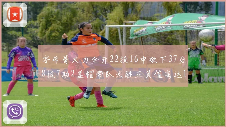 字母哥火力全开22投16中砍下37分8板7助2盖帽带队大胜正负值高达18