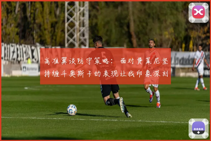 高准翼谈防守策略：面对费莱尼坚持缠斗奥斯卡的表现让我印象深刻