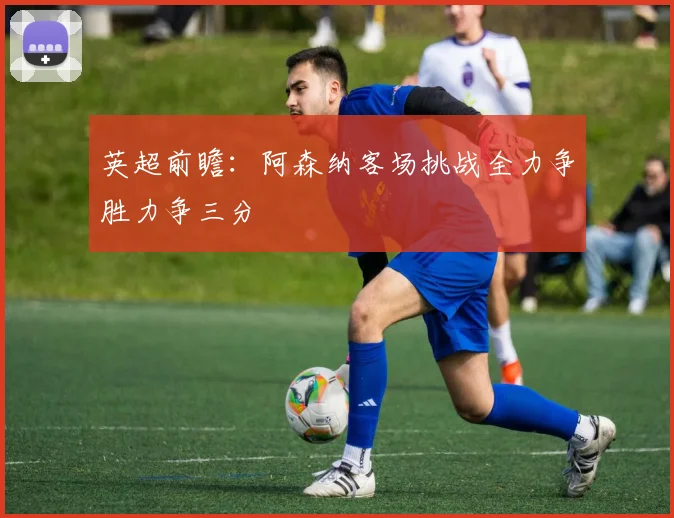 英超前瞻：阿森纳客场挑战全力争胜力争三分