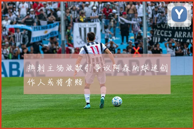 热刺主场放歌引争议阿森纳球迷创作人或将索赔