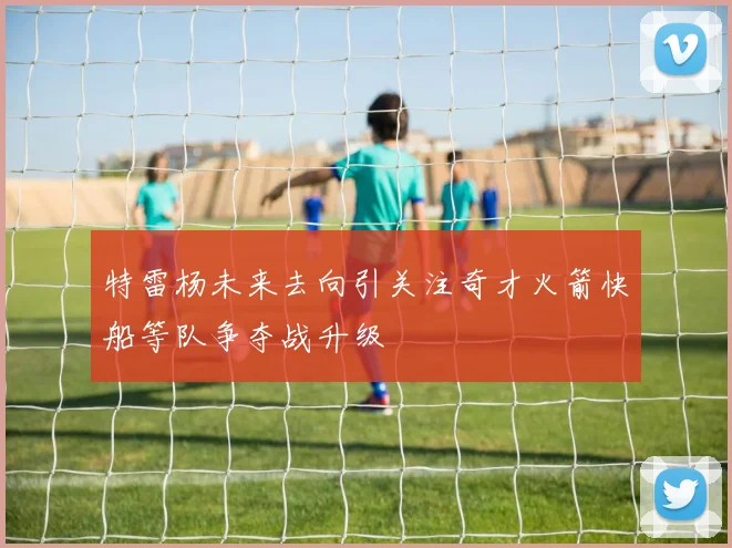 特雷杨未来去向引关注奇才火箭快船等队争夺战升级