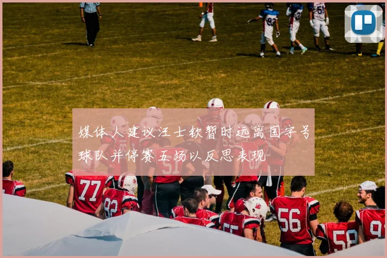 媒体人建议汪士钦暂时远离国字号球队并停赛五场以反思表现