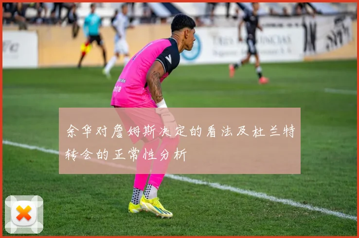 余华对詹姆斯决定的看法及杜兰特转会的正常性分析