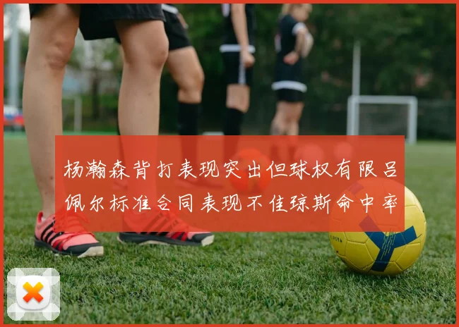 杨瀚森背打表现突出但球权有限吕佩尔标准合同表现不佳琼斯命中率略高
