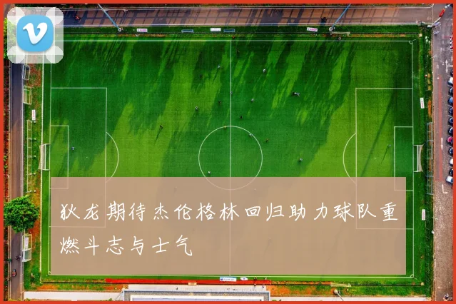 狄龙期待杰伦格林回归助力球队重燃斗志与士气